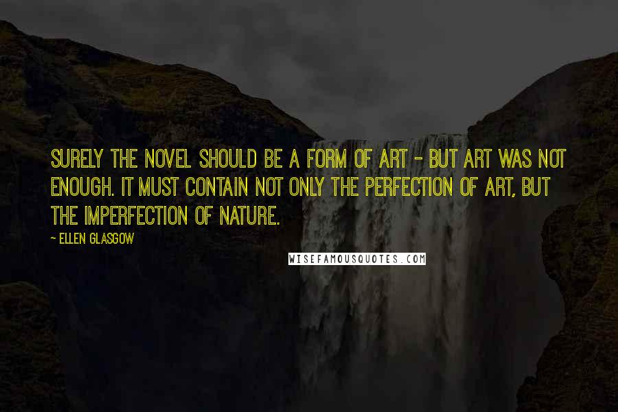 Ellen Glasgow Quotes: Surely the novel should be a form of art - but art was not enough. It must contain not only the perfection of art, but the imperfection of nature.