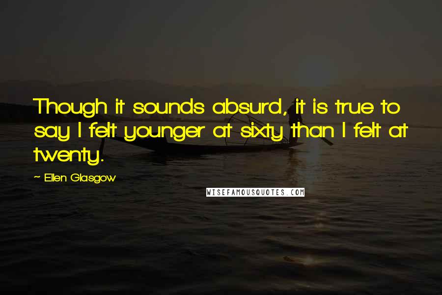 Ellen Glasgow Quotes: Though it sounds absurd, it is true to say I felt younger at sixty than I felt at twenty.