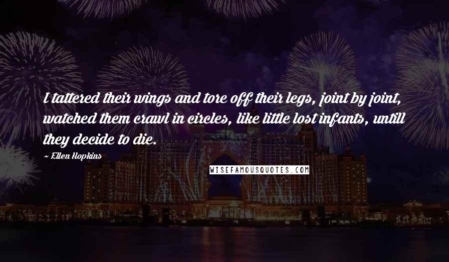 Ellen Hopkins Quotes: I tattered their wings and tore off their legs, joint by joint, watched them crawl in circles, like little lost infants, untill they decide to die.