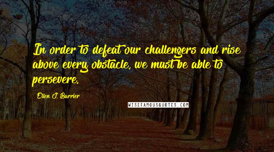 Ellen J. Barrier Quotes: In order to defeat our challengers and rise above every obstacle, we must be able to persevere.