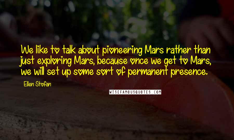 Ellen Stofan Quotes: We like to talk about pioneering Mars rather than just exploring Mars, because once we get to Mars, we will set up some sort of permanent presence.