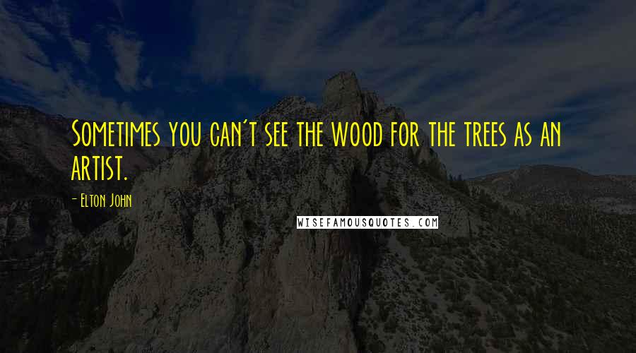 Elton John Quotes: Sometimes you can't see the wood for the trees as an artist.