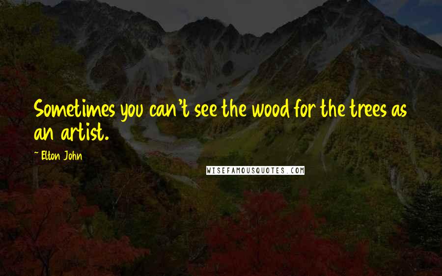 Elton John Quotes: Sometimes you can't see the wood for the trees as an artist.