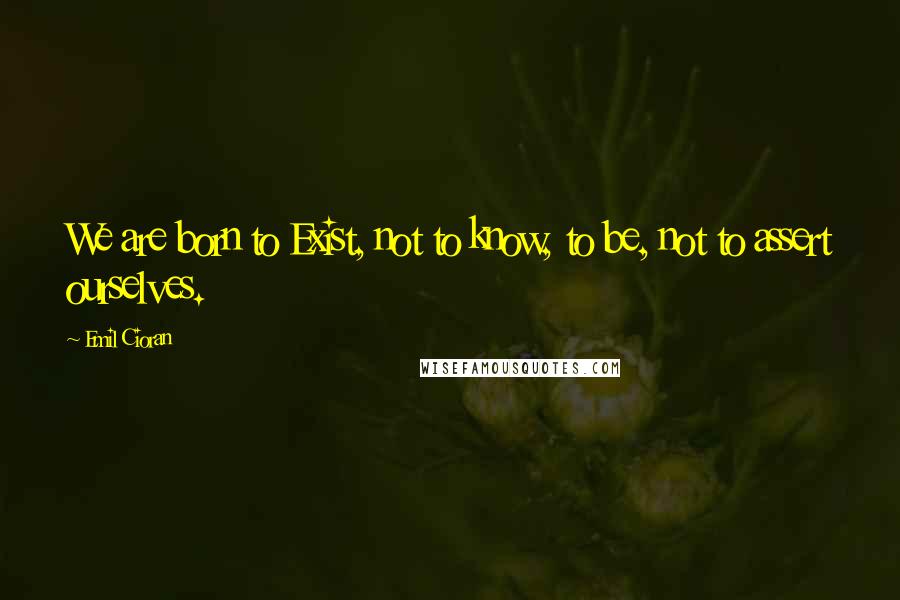 Emil Cioran Quotes: We are born to Exist, not to know, to be, not to assert ourselves.