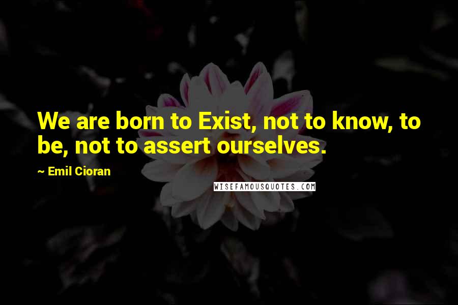 Emil Cioran Quotes: We are born to Exist, not to know, to be, not to assert ourselves.