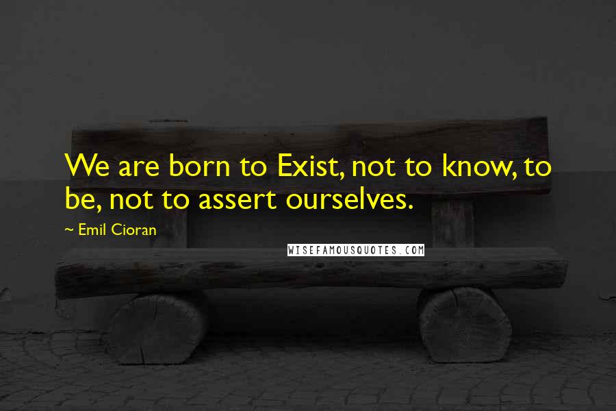 Emil Cioran Quotes: We are born to Exist, not to know, to be, not to assert ourselves.