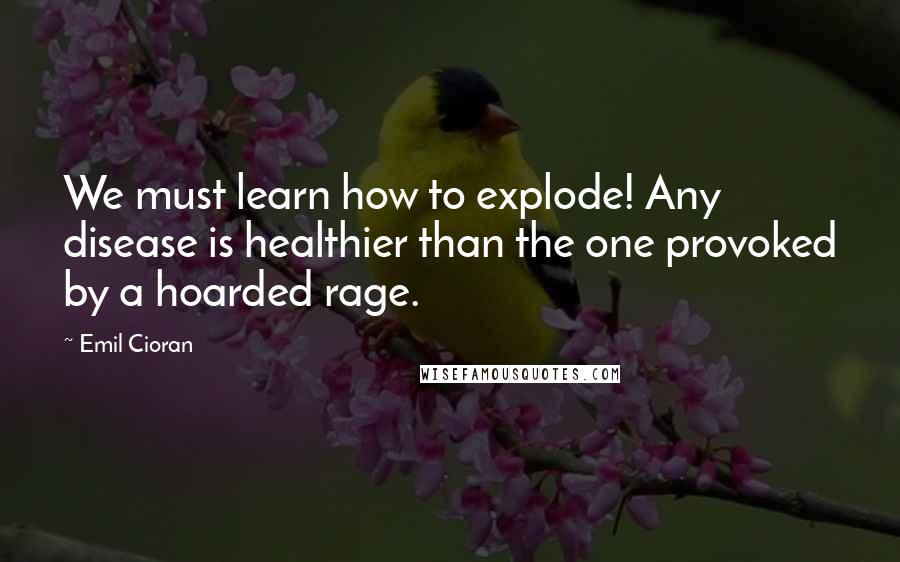 Emil Cioran Quotes: We must learn how to explode! Any disease is healthier than the one provoked by a hoarded rage.