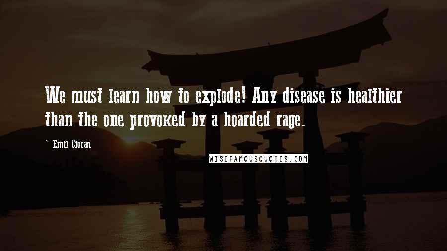 Emil Cioran Quotes: We must learn how to explode! Any disease is healthier than the one provoked by a hoarded rage.