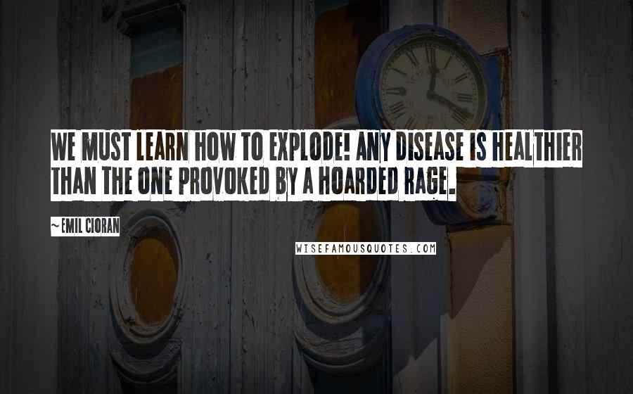 Emil Cioran Quotes: We must learn how to explode! Any disease is healthier than the one provoked by a hoarded rage.