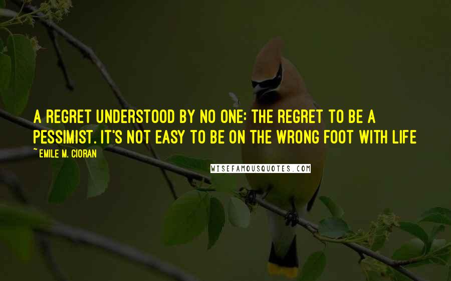 Emile M. Cioran Quotes: A regret understood by no one: the regret to be a pessimist. It's not easy to be on the wrong foot with life