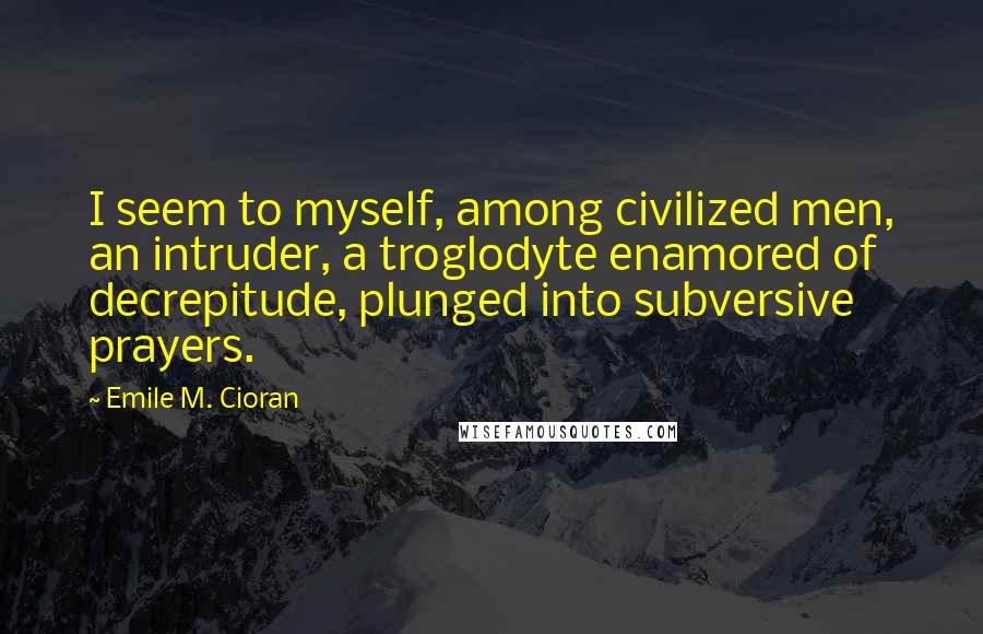 Emile M. Cioran Quotes: I seem to myself, among civilized men, an intruder, a troglodyte enamored of decrepitude, plunged into subversive prayers.