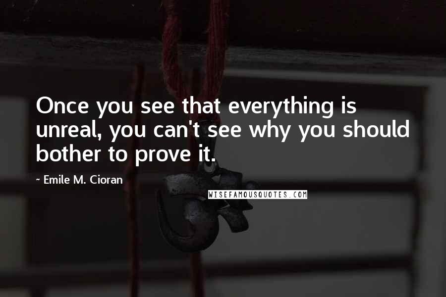 Emile M. Cioran Quotes: Once you see that everything is unreal, you can't see why you should bother to prove it.