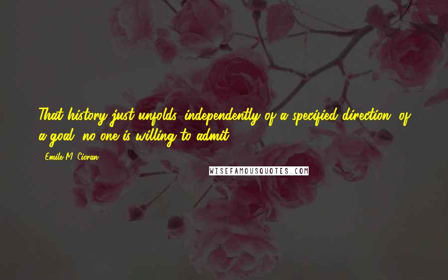 Emile M. Cioran Quotes: That history just unfolds, independently of a specified direction, of a goal, no one is willing to admit.