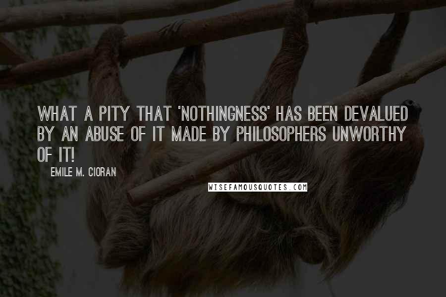 Emile M. Cioran Quotes: What a pity that 'nothingness' has been devalued by an abuse of it made by philosophers unworthy of it!