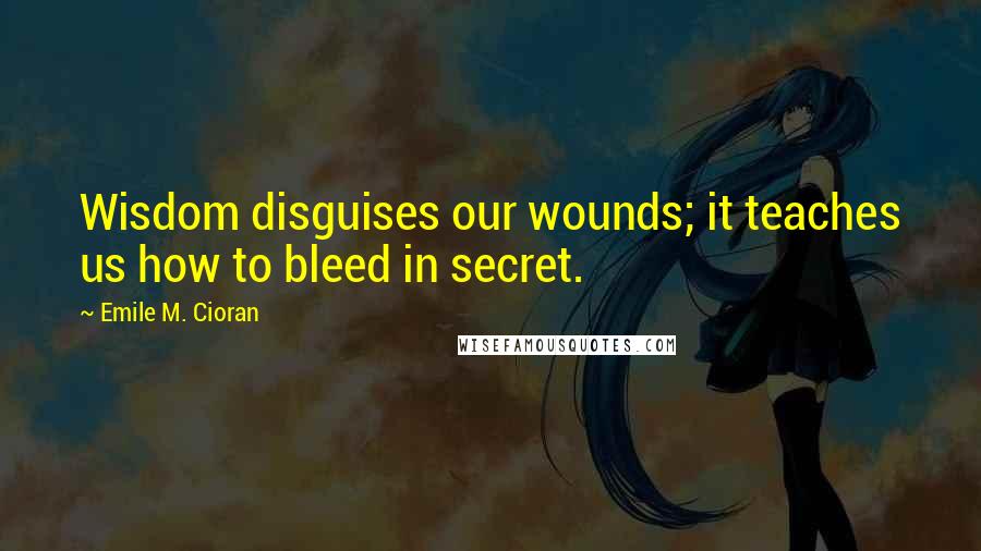 Emile M. Cioran Quotes: Wisdom disguises our wounds; it teaches us how to bleed in secret.