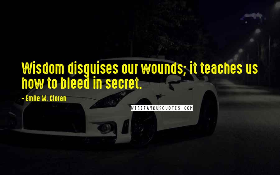 Emile M. Cioran Quotes: Wisdom disguises our wounds; it teaches us how to bleed in secret.