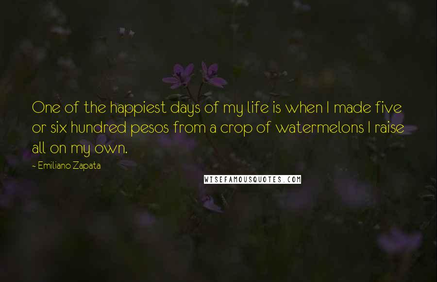 Emiliano Zapata Quotes: One of the happiest days of my life is when I made five or six hundred pesos from a crop of watermelons I raise all on my own.