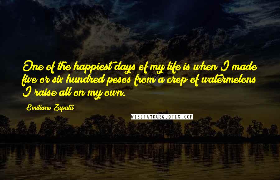 Emiliano Zapata Quotes: One of the happiest days of my life is when I made five or six hundred pesos from a crop of watermelons I raise all on my own.