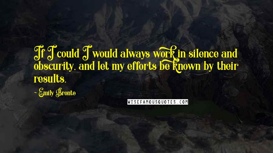 Emily Bronte Quotes: If I could I would always work in silence and obscurity, and let my efforts be known by their results.