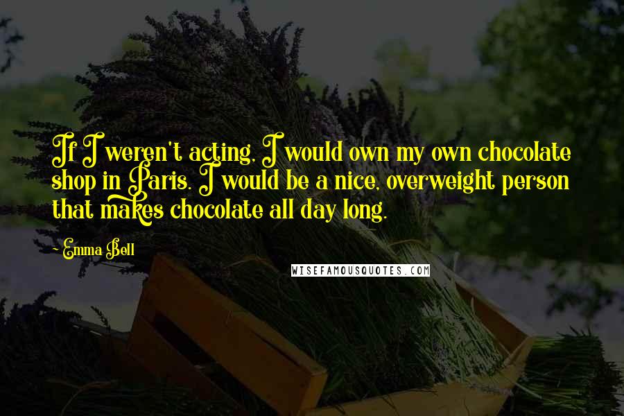 Emma Bell Quotes: If I weren't acting, I would own my own chocolate shop in Paris. I would be a nice, overweight person that makes chocolate all day long.