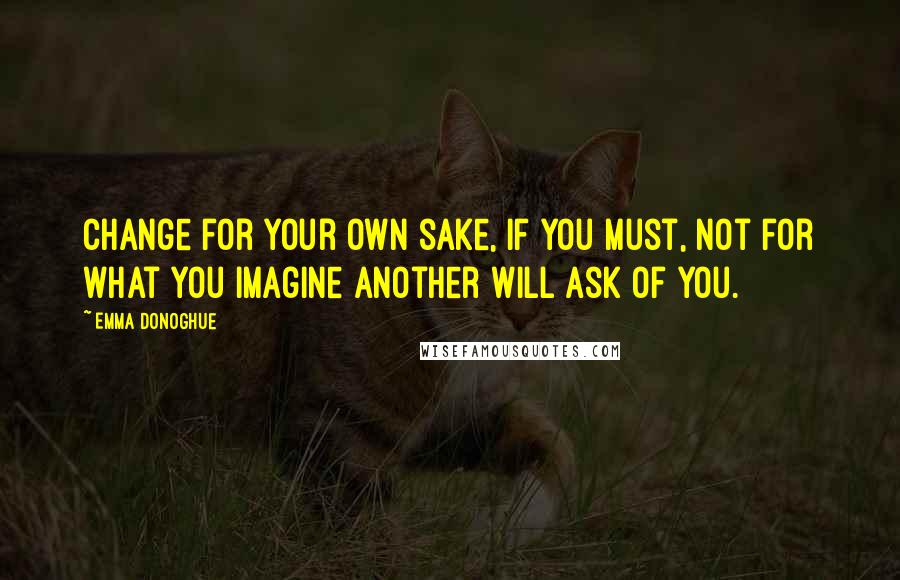 Emma Donoghue Quotes: Change for your own sake, if you must, not for what you imagine another will ask of you.