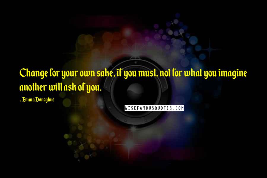 Emma Donoghue Quotes: Change for your own sake, if you must, not for what you imagine another will ask of you.