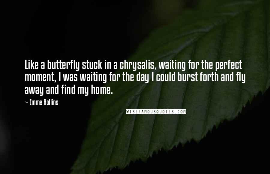 Emme Rollins Quotes: Like a butterfly stuck in a chrysalis, waiting for the perfect moment, I was waiting for the day I could burst forth and fly away and find my home.