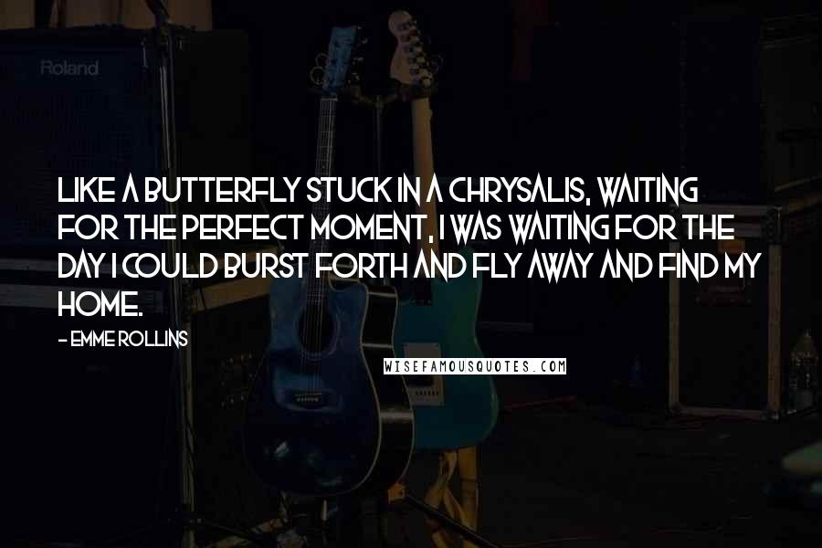 Emme Rollins Quotes: Like a butterfly stuck in a chrysalis, waiting for the perfect moment, I was waiting for the day I could burst forth and fly away and find my home.