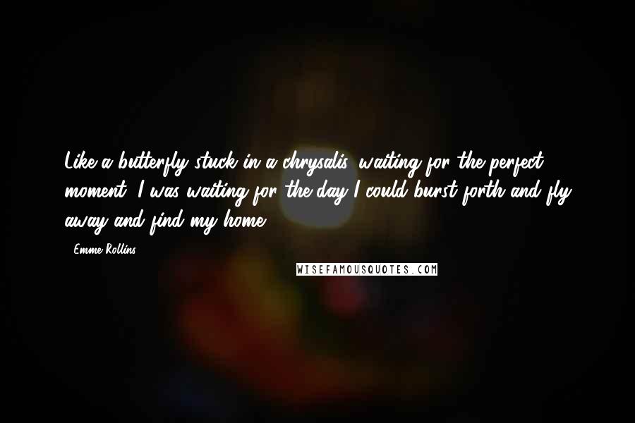 Emme Rollins Quotes: Like a butterfly stuck in a chrysalis, waiting for the perfect moment, I was waiting for the day I could burst forth and fly away and find my home.