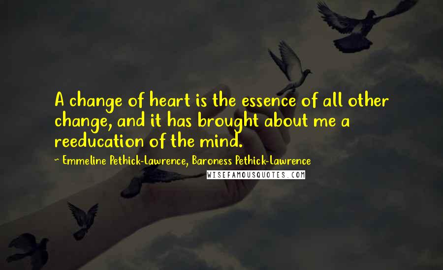 Emmeline Pethick-Lawrence, Baroness Pethick-Lawrence Quotes: A change of heart is the essence of all other change, and it has brought about me a reeducation of the mind.