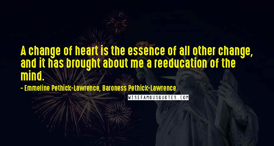 Emmeline Pethick-Lawrence, Baroness Pethick-Lawrence Quotes: A change of heart is the essence of all other change, and it has brought about me a reeducation of the mind.