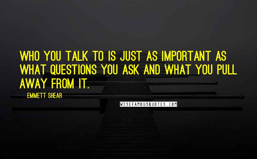 Emmett Shear Quotes: Who you talk to is just as important as what questions you ask and what you pull away from it.