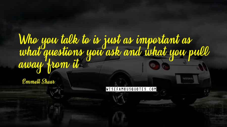 Emmett Shear Quotes: Who you talk to is just as important as what questions you ask and what you pull away from it.