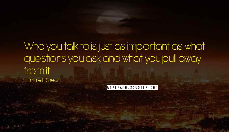 Emmett Shear Quotes: Who you talk to is just as important as what questions you ask and what you pull away from it.