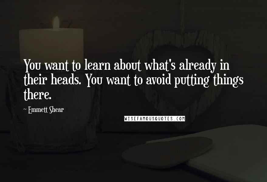 Emmett Shear Quotes: You want to learn about what's already in their heads. You want to avoid putting things there.