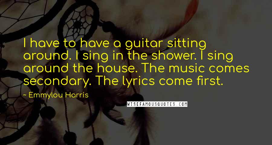 Emmylou Harris Quotes: I have to have a guitar sitting around. I sing in the shower. I sing around the house. The music comes secondary. The lyrics come first.