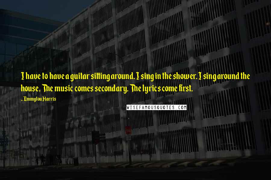 Emmylou Harris Quotes: I have to have a guitar sitting around. I sing in the shower. I sing around the house. The music comes secondary. The lyrics come first.