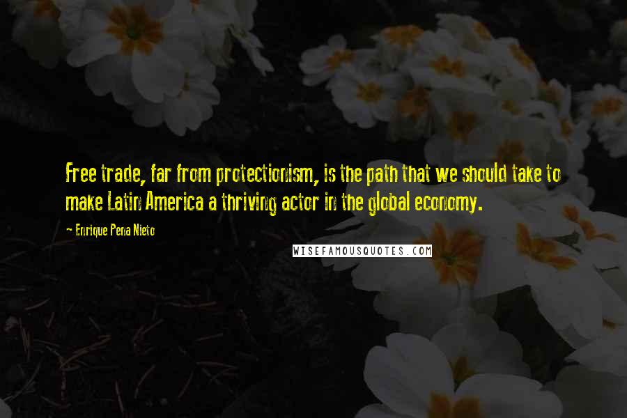 Enrique Pena Nieto Quotes: Free trade, far from protectionism, is the path that we should take to make Latin America a thriving actor in the global economy.