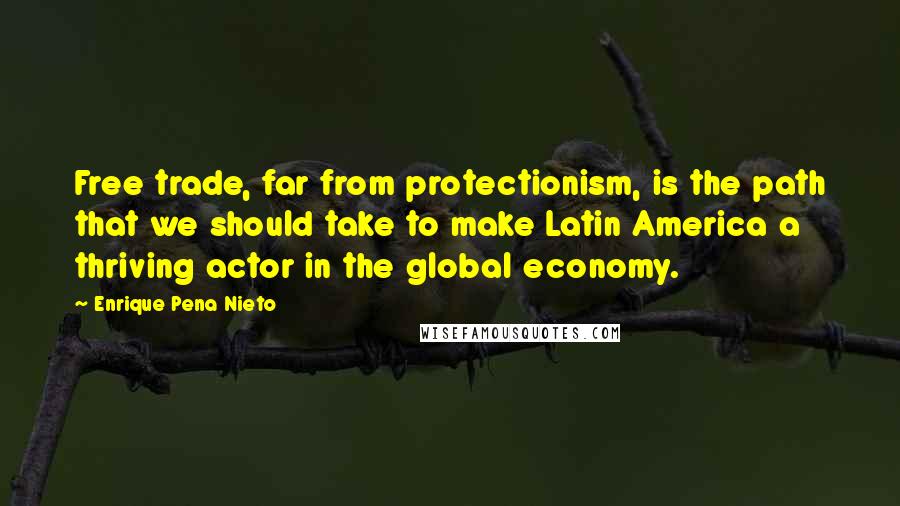 Enrique Pena Nieto Quotes: Free trade, far from protectionism, is the path that we should take to make Latin America a thriving actor in the global economy.