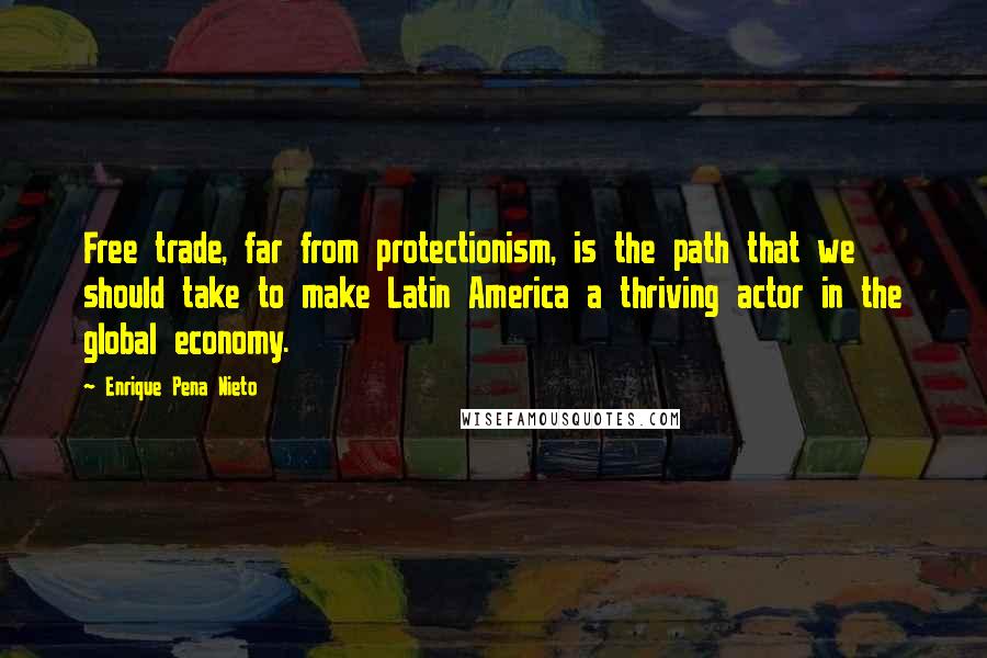 Enrique Pena Nieto Quotes: Free trade, far from protectionism, is the path that we should take to make Latin America a thriving actor in the global economy.