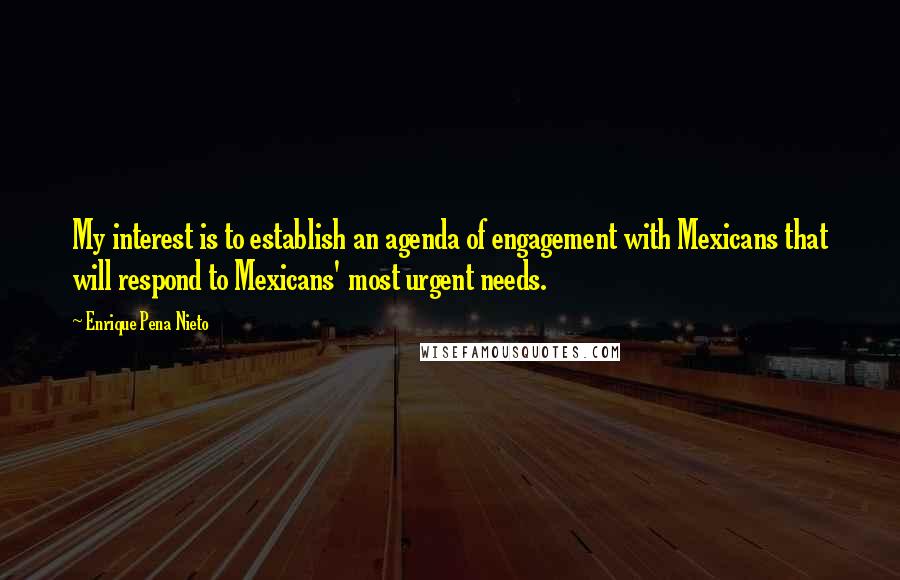 Enrique Pena Nieto Quotes: My interest is to establish an agenda of engagement with Mexicans that will respond to Mexicans' most urgent needs.