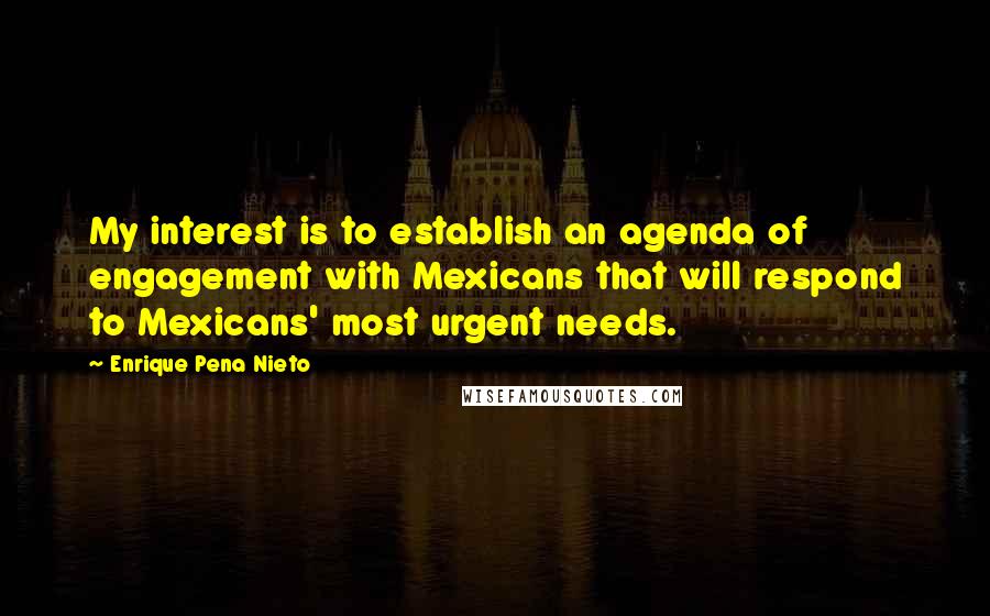 Enrique Pena Nieto Quotes: My interest is to establish an agenda of engagement with Mexicans that will respond to Mexicans' most urgent needs.