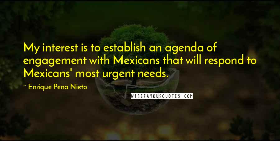 Enrique Pena Nieto Quotes: My interest is to establish an agenda of engagement with Mexicans that will respond to Mexicans' most urgent needs.