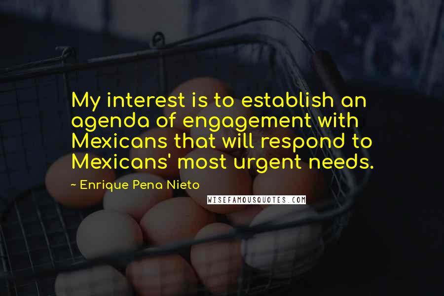 Enrique Pena Nieto Quotes: My interest is to establish an agenda of engagement with Mexicans that will respond to Mexicans' most urgent needs.