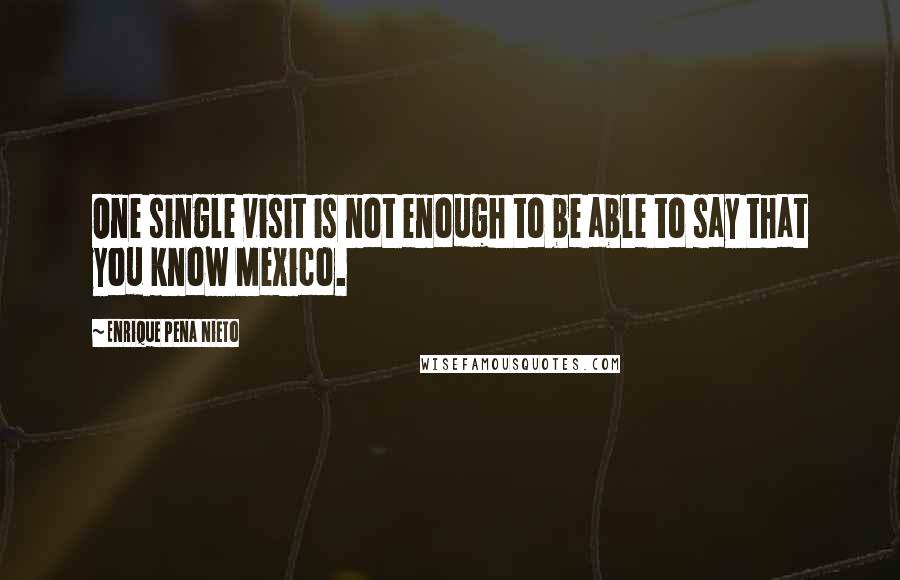 Enrique Pena Nieto Quotes: One single visit is not enough to be able to say that you know Mexico.