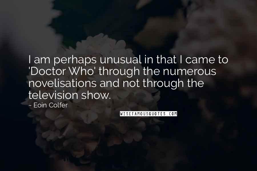 Eoin Colfer Quotes: I am perhaps unusual in that I came to 'Doctor Who' through the numerous novelisations and not through the television show.