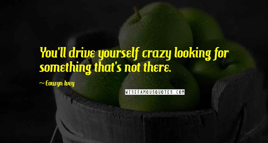 Eowyn Ivey Quotes: You'll drive yourself crazy looking for something that's not there.