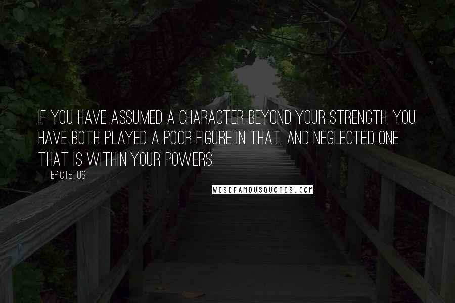 Epictetus Quotes: If you have assumed a character beyond your strength, you have both played a poor figure in that, and neglected one that is within your powers.