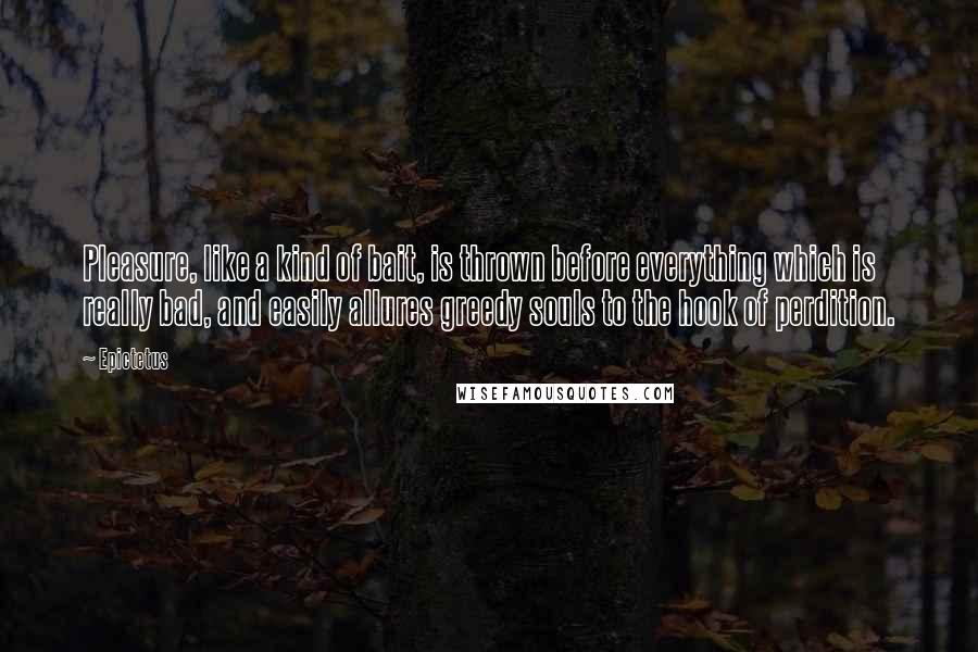 Epictetus Quotes: Pleasure, like a kind of bait, is thrown before everything which is really bad, and easily allures greedy souls to the hook of perdition.