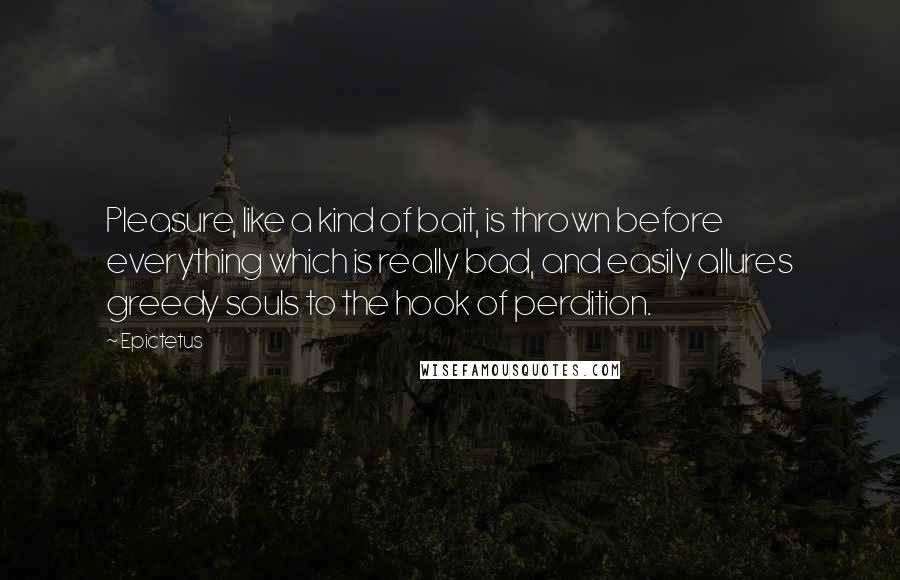 Epictetus Quotes: Pleasure, like a kind of bait, is thrown before everything which is really bad, and easily allures greedy souls to the hook of perdition.